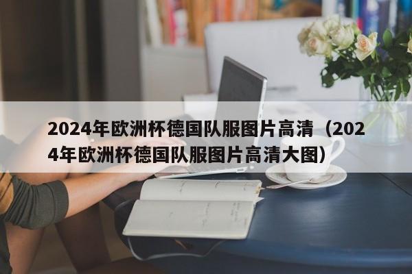 2024年欧洲杯德国队服图片高清（2024年欧洲杯德国队服图片高清大图）