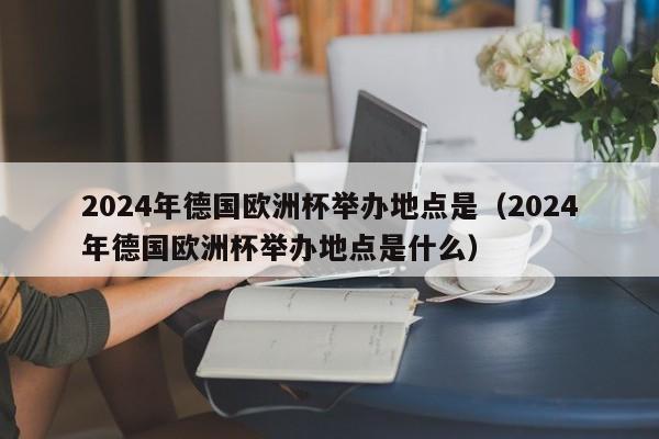 2024年德国欧洲杯举办地点是（2024年德国欧洲杯举办地点是什么）