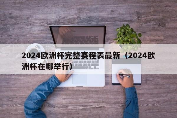 2024欧洲杯完整赛程表最新（2024欧洲杯在哪举行）