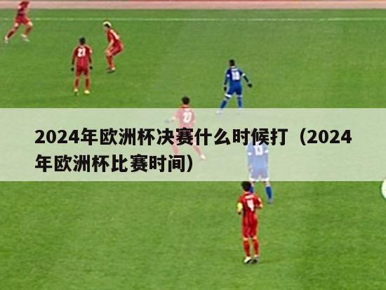 2024年欧洲杯决赛什么时候打（2024年欧洲杯比赛时间）