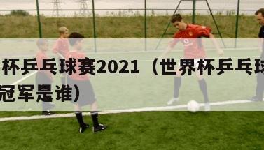 世界杯乒乓球赛2021（世界杯乒乓球赛2021冠军是谁）