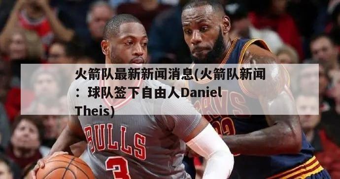 火箭队最新新闻消息(火箭队新闻：球队签下自由人Daniel Theis)