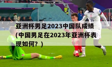 亚洲杯男足2023中国队成绩 (中国男足在2023年亚洲杯表现如何？)