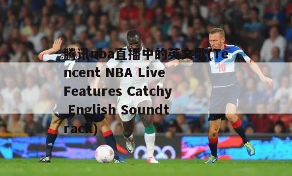 腾讯nba直播中的英文歌(Tencent NBA Live Features Catchy English Soundtrack)