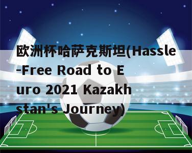 欧洲杯哈萨克斯坦(Hassle-Free Road to Euro 2021 Kazakhstan's Journey)