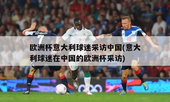 欧洲杯意大利球迷采访中国(意大利球迷在中国的欧洲杯采访)