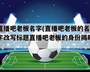 直播吧老板名字(直播吧老板的名字改写标题直播吧老板的身份揭晓)